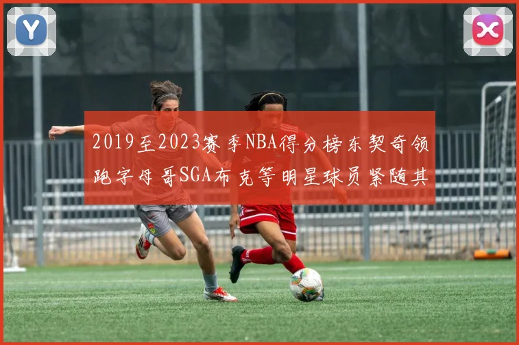 2019至2023赛季NBA得分榜东契奇领跑字母哥SGA布克等明星球员紧随其后