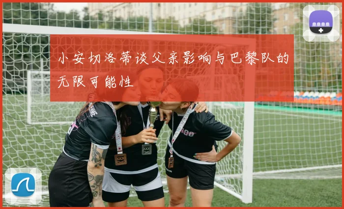 小安切洛蒂谈父亲影响与巴黎队的无限可能性