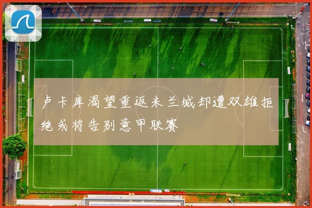 卢卡库渴望重返米兰城却遭双雄拒绝或将告别意甲联赛
