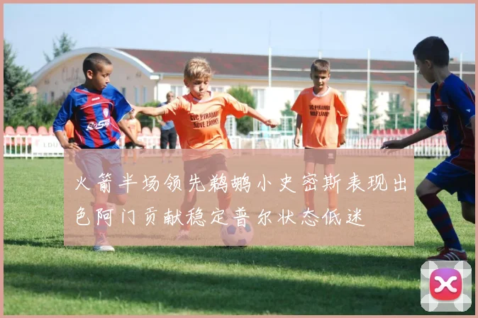 火箭半场领先鹈鹕小史密斯表现出色阿门贡献稳定普尔状态低迷