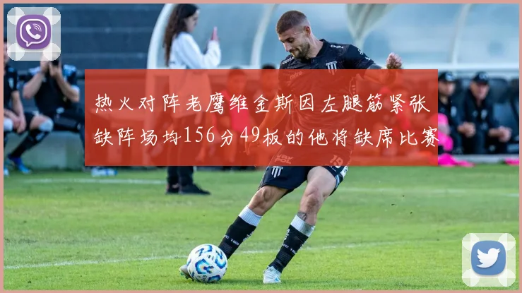 热火对阵老鹰维金斯因左腿筋紧张缺阵场均156分49板的他将缺席比赛