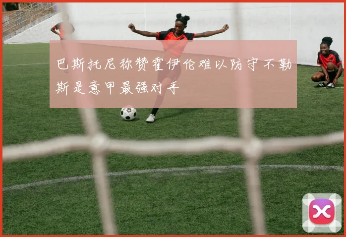 巴斯托尼称赞霍伊伦难以防守不勒斯是意甲最强对手