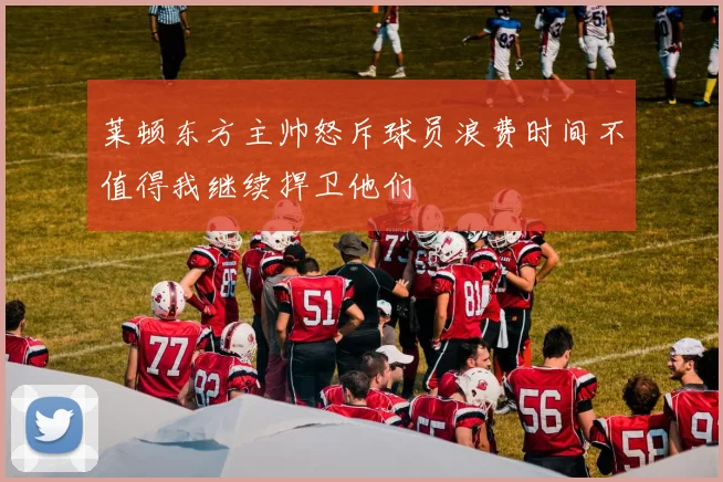 莱顿东方主帅怒斥球员浪费时间不值得我继续捍卫他们