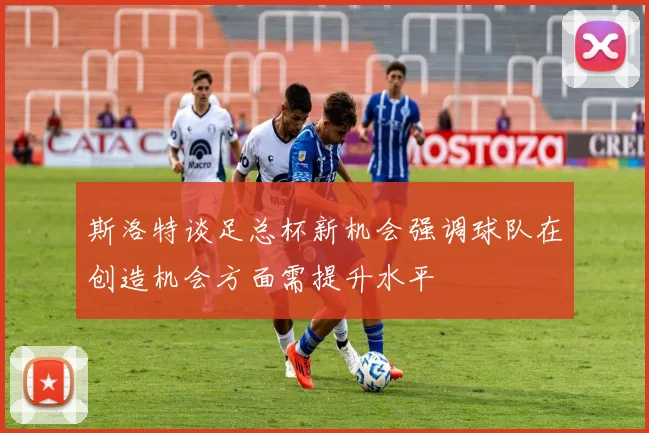 斯洛特谈足总杯新机会强调球队在创造机会方面需提升水平